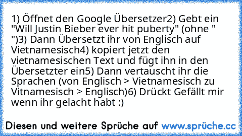 1) Öffnet den Google Übersetzer
2) Gebt ein "Will Justin Bieber ever hit puberty" (ohne " ")
3) Dann Übersetzt ihr von Englisch auf Vietnamesisch
4) kopiert jetzt den vietnamesischen Text und fügt ihn in den Übersetzter ein
5) Dann vertauscht ihr die Sprachen (von Englisch > Vietnamesisch zu Vitnamesisch > Englisch)
6) Drückt Gefällt mir wenn ihr gelacht habt :)