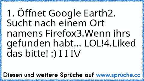 1. Öffnet Google Earth
2. Sucht nach einem Ort namens Firefox
3.Wenn ihrs gefunden habt... LOL!
4.Liked das bitte! :)
 I
 I
 I
\/