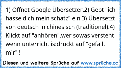 1) Öffnet Google Übersetzer.
2) Gebt "ich hasse dich mein schatz" ein.
3) Übersetzt von deutsch in chinesisch (traditionel).
4) Klickt auf "anhören".
wer sowas versteht wenn unterricht is:
drückt auf "gefällt mir" !