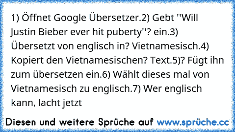 1) Öffnet Google Übersetzer.
2) Gebt ''Will Justin Bieber ever hit puberty''? ein.
3) Übersetzt von englisch in? Vietnamesisch.
4) Kopiert den Vietnamesischen? Text.
5)? Fügt ihn zum übersetzen ein.
6) Wählt dieses mal von Vietnamesisch zu englisch.
7) Wer englisch kann, lacht jetzt