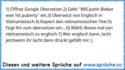 1) Öffnet Google Übersetzer.
2) Gebt ''Will Justin Bieber ever﻿ hit﻿ puberty'' ein.
3)﻿ Übersetzt von﻿ Englisch﻿ in﻿ Vietnamesisch.
4) Kopiert den vietnamesischen﻿ Text.
5) Fügt ihn﻿ zum übersetzen ein.
...6) Wählt dieses mal von vietnamesisch zu englisch.
7) Wer englisch kann, lacht jetzt
wenn ihr lacht dann drückt gefällt mir ;)