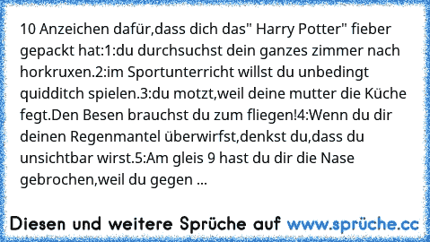 10 Anzeichen dafür,dass dich das" Harry Potter" fieber gepackt hat:
1:du durchsuchst dein ganzes zimmer nach horkruxen.
2:im Sportunterricht willst du unbedingt quidditch spielen.
3:du motzt,weil deine mutter die Küche fegt.Den Besen brauchst du zum fliegen!
4:Wenn du dir deinen Regenmantel überwirfst,denkst du,dass du unsichtbar wirst.
5:Am gleis 9 hast du dir die Nase gebrochen,weil du gegen ...