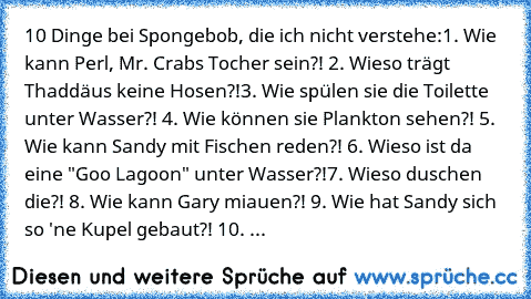 10 Dinge bei Spongebob, die ich nicht verstehe:
1. Wie kann Perl, Mr. Crabs Tocher sein?! 
2. Wieso trägt Thaddäus keine Hosen?!
3. Wie spülen sie die Toilette unter Wasser?! 
4. Wie können sie Plankton sehen?! 
5. Wie kann Sandy mit Fischen reden?! 
6. Wieso ist da eine "Goo Lagoon" unter Wasser?!
7. Wieso duschen die?! 
8. Wie kann Gary miauen?! 
9. Wie hat Sandy sich so 'ne Kupel gebaut?! 
10. ...