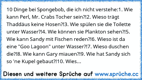 10 Dinge bei Spongebob, die ich nicht verstehe:
1. Wie kann Perl, Mr. Crabs Tocher sein?!
2. Wieso trägt Thaddäus keine Hosen?!
3. Wie spülen sie die Toilette unter Wasser?!
4. Wie können sie Plankton sehen?!
5. Wie kann Sandy mit Fischen reden?!
6. Wieso ist da eine "Goo Lagoon" unter Wasser?!
7. Wieso duschen die?!
8. Wie kann Gary miauen?!
9. Wie hat Sandy sich so 'ne Kupel gebaut?!
10. Wieso s...