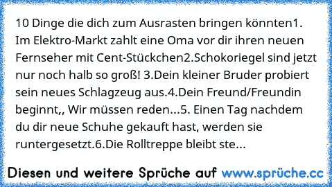 10 Dinge die dich zum Ausrasten bringen könnten
1. Im Elektro-Markt zahlt eine Oma vor dir ihren neuen Fernseher mit Cent-Stückchen
2.Schokoriegel sind jetzt nur noch halb so groß! 
3.Dein kleiner Bruder probiert sein neues Schlagzeug aus.
4.Dein Freund/Freundin beginnt,, Wir müssen reden...
5. Einen Tag nachdem du dir neue Schuhe gekauft hast, werden sie runtergesetzt.
6.Die Rolltreppe bleibt ...