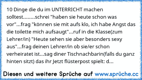 10 Dinge die du im UNTERRICHT machen solltest.....
...schrei "haben sie heute schon was vor"
...frag "können sie mit aufs klo, ich habe Angst das die toilette mich aufsaugt"
...ruf in die Klasse(zum Lehrer/in) "Heute sehen sie aber besonders sexy aus"
...frag deinen Lehrer/in ob sie/er schon verheiratet ist
...sag diner Tischnachbarin(falls du ganz hinten sitzt) das ihr Jetzt flüsterpost spielt...