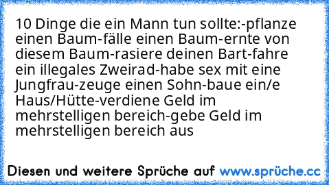 10 Dinge die ein Mann tun sollte:
-pflanze einen Baum
-fälle einen Baum
-ernte von diesem Baum
-rasiere deinen Bart
-fahre ein illegales Zweirad
-habe sex mit eine Jungfrau
-zeuge einen Sohn
-baue ein/e Haus/Hütte
-verdiene Geld im mehrstelligen bereich
-gebe Geld im mehrstelligen bereich aus