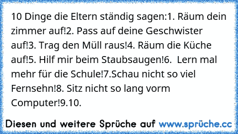 10 Dinge die Eltern ständig sagen:
1. Räum dein zimmer auf!
2. Pass auf deine Geschwister auf!
3. Trag den Müll raus!
4. Räum die Küche auf!
5. Hilf mir beim Staubsaugen!
6.  Lern mal mehr für die Schule!
7.Schau nicht so viel Fernsehn!
8. Sitz nicht so lang vorm Computer!
9.
10.