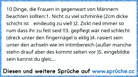 10 Dinge, die Frauen in gegenwart von Männern beachten sollten:
1. Nicht zu viel schminke (2cm dicke schicht ist    eindeutig zu viel! )
2. Zickt ned immer so rum dass ihr zu fett seid !!
3. gepflegt wär ned schlecht (dreck unter den fingernägel is eklig )
4. rasiert sein unter den achseln wie im intimbereich (außer manche stehn drauf aber des kommt selten vor )
5. eingebildte sein kannst du gleic...