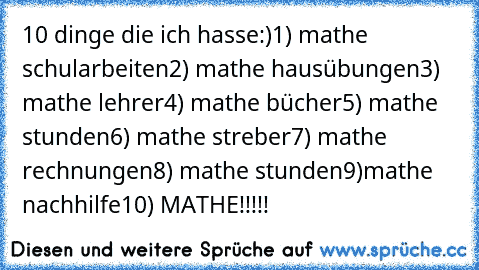 10 dinge die ich hasse:)
1) mathe schularbeiten
2) mathe hausübungen
3) mathe lehrer
4) mathe bücher
5) mathe stunden
6) mathe streber
7) mathe rechnungen
8) mathe stunden
9)mathe nachhilfe
10) MATHE!!!!!