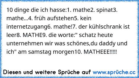 10 dinge die ich hasse:
1. mathe
2. spinat
3. mathe...
4. früh aufstehen
5. kein internetzugang
6. mathe!
7. der kühlschrank ist leer
8. MATHE
9. die worte:" schatz heute unternehmen wir was schönes,du daddy und ich" am samstag morgen
10. MATHEEE!!!!!