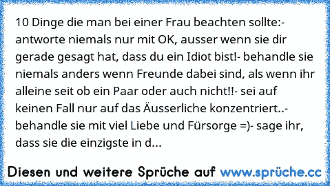 10 Dinge die man bei einer Frau beachten sollte:
- antworte niemals nur mit OK, ausser wenn sie dir gerade gesagt hat, dass du ein Idiot bist!
- behandle sie niemals anders wenn Freunde dabei sind, als wenn ihr alleine seit ob ein Paar oder auch nicht!!
- sei auf keinen Fall nur auf das Äusserliche konzentriert..
- behandle sie mit viel Liebe und Fürsorge =)
- sage ihr, dass sie die einzigste i...