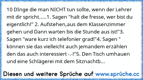 10 DInge die man NICHT tun sollte, wenn der Lehrer mit dir spricht.....
1. Sagen "halt die fresse, wer bist du eigentlich!"
 2. Aufstehen,aus dem Klassenzimmer gehen und Dann warten bis die Stunde aus ist!"
3. Sagen "ware kurz ich telefonier grad!"
4. Sagen " können sie das vielleicht auch jemandem erzählen den das auch interessiert -.-!"
5. Den Tisch umhauen und eine Schlägerei mit dem Sitznac...