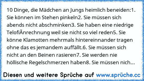 10 Dinge, die Mädchen an Jungs heimlich beneiden:
1. Sie können im Stehen pinkeln
2. Sie müssen sich abends nicht abschminken
3. Sie haben eine niedrige Telofiónrechnung weil sie nicht so viel reden
5. Sie könne Klamotten mehrmals hintereinnander tragen ohne das es jemandem auffällt.
6. Sie müssen sich nicht an den Beinen rasieren
7. Sie werden nie höllische Regelschmerzen haben
8. Sie müssen n...