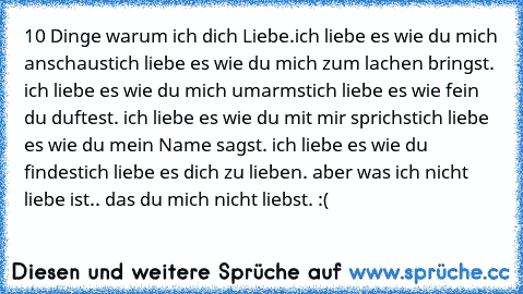 10 Dinge warum ich dich Liebe.♥
ich liebe es wie du mich anschaust
ich liebe es wie du mich zum lachen bringst. ♥
ich liebe es wie du mich umarmst
ich liebe es wie fein du duftest. ♥
ich liebe es wie du mit mir sprichst
ich liebe es wie du mein Name sagst. ♥
ich liebe es wie du findest
ich liebe es dich zu lieben. ♥
aber was ich nicht liebe ist.. das du mich nicht liebst. :(