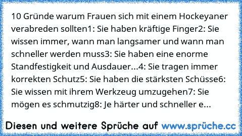 10 Gründe warum Frauen sich mit einem Hockeyaner verabreden sollten1: Sie haben kräftige Finger
2: Sie wissen immer, wann man langsamer und wann man schneller werden muss
3: Sie haben eine enorme Standfestigkeit und Ausdauer...
4: Sie tragen immer korrekten Schutz
5: Sie haben die stärksten Schüsse
6: Sie wissen mit ihrem Werkzeug umzugehen
7: Sie mögen es schmutzig
8: Je härter und schneller e...