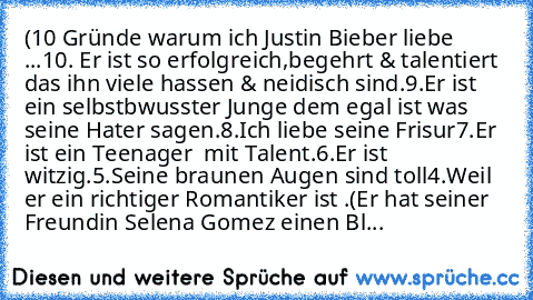 (
10 Gründe warum ich Justin Bieber liebe ...
10. Er ist so erfolgreich,begehrt & talentiert  das ihn viele hassen & neidisch sind.
9.Er ist ein selbstbwusster Junge dem egal ist was seine Hater sagen.
8.Ich liebe seine Frisur
7.Er ist ein Teenager  mit Talent.
6.Er ist witzig.
5.Seine braunen Augen sind toll
4.Weil er ein richtiger Romantiker ist .
(Er hat seiner Freundin Selena Gomez einen Blume...