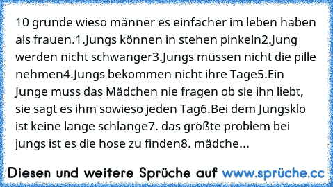 10 gründe wieso männer es einfacher im leben haben als frauen.
1.Jungs können in stehen pinkeln
2.Jung werden nicht schwanger
3.Jungs müssen nicht die pille nehmen
4.Jungs bekommen nicht ihre Tage
5.Ein Junge muss das Mädchen nie fragen ob sie ihn liebt, sie sagt es ihm sowieso jeden Tag
6.Bei dem Jungsklo ist keine lange schlange
7. das größte problem bei jungs ist es die hose zu finden
8. mäd...