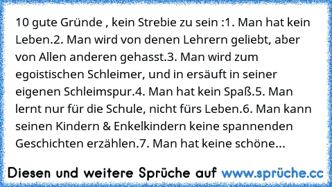 10 gute Gründe , kein Strebie zu sein :
1. Man hat kein Leben.
2. Man wird von denen Lehrern geliebt, aber von Allen anderen gehasst.
3. Man wird zum egoistischen Schleimer, und in ersäuft in seiner eigenen Schleimspur.
4. Man hat kein Spaß.
5. Man lernt nur für die Schule, nicht fürs Leben.
6. Man kann seinen Kindern & Enkelkindern keine spannenden Geschichten erzählen.
7. Man hat keine schöne...