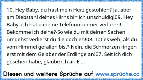 10. Hey Baby, du hast mein Herz gestohlen?
-	Ja, aber am Diebstahl deines Hirns bin ich unschuldig!
09. Hey Baby, ich habe meine Telefonnummer verloren! Bekomme ich deine?
-	So wie du mit deinen Sachen umgehst verlierst du die doch eh!
08. Tat es weh, als du vom Himmel gefallen bist?
-	Nein, die Schmerzen fingen erst mit dem Gelaber der Erdlinge an!
07. Seit ich dich gesehen habe, glaube ich an El...