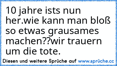 10 jahre ists nun her.
wie kann man bloß so etwas grausames machen??
wir trauern um die tote.
♥