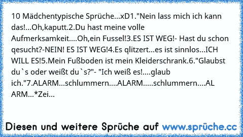 10 Mädchentypische Sprüche...xD
1."Nein lass mich ich kann das!...Oh,kaputt.
2.Du hast meine volle Aufmerksamkeit....Oh,ein Fussel!
3.ES IST WEG!- Hast du schon qesucht?-NEIN! ES IST WEG!
4.Es qlitzert...es ist sinnlos...ICH WILL ES!
5.Mein Fußboden ist mein Kleiderschrank.
6."Glaubst du`s oder weißt du`s?"- "Ich weiß es!....glaub ich."
7.ALARM...schlummern....ALARM.....schlummern....AL ARM...*...