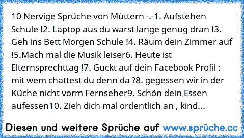 10 Nervige Sprüche von Müttern -.-
1. Aufstehen Schule !
2. Laptop aus du warst lange genug dran !
3. Geh ins Bett Morgen Schule !
4. Räum dein Zimmer auf !
5.Mach mal die Musik leiser
6. Heute ist Elternsprechttag !
7. Guckt auf dein Facebook Profil : mit wem chattest du denn da ?
8. gegessen wir in der Küche nicht vorm Fernseher
9. Schön dein Essen aufessen
10. Zieh dich mal ordentlich an , k...