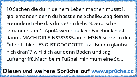 10 Sachen die du in deinem Leben machen musst:
1. gib jemanden denn du hasst eine Schelle
2.sag deinen Freunden/Liebe das du sie/ihn liebst
3.verarsche jemanden am 1. April
4.wenn du kein Facebook hast dann...MACH DIR EINSSSSSS
5.auch MSN
6.schrei in der Öffentlichkeit:ES GIBT GOOOOTTT...(außer du glaubst nich dran)
7.wirf dich auf denn Boden und sag Luftangriff
8.Mach beim Fußball minimum eine Sc...