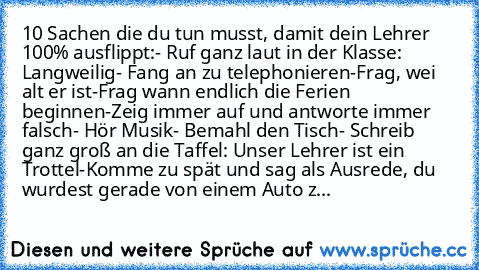 10 Sachen die du tun musst, damit dein Lehrer 100% ausflippt:
- Ruf ganz laut in der Klasse: Langweilig
- Fang an zu telephonieren
-Frag, wei alt er ist
-Frag wann endlich die Ferien beginnen
-Zeig immer auf und antworte immer falsch
- Hör Musik
- Bemahl den Tisch
- Schreib ganz groß an die Taffel: Unser Lehrer ist ein Trottel
-Komme zu spät und sag als Ausrede, du  wurdest gerade von einem Auto z...