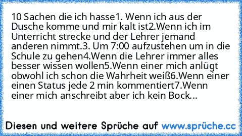 10 Sachen die ich hasse
1. Wenn ich aus der Dusche komme und mir kalt ist
2.Wenn ich im Unterricht strecke und der Lehrer jemand anderen nimmt.
3. Um 7:00 aufzustehen um in die Schule zu gehen
4.Wenn die Lehrer immer alles besser wissen wollen
5.Wenn einer mich anlügt obwohl ich schon die Wahrheit weiß
6.Wenn einer einen Status jede 2 min kommentiert
7.Wenn einer mich anschreibt aber ich kein B...