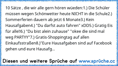 10 Sätze , die wir alle gern hören wüeden:
1.) Die Schüler müssen wegen Schönwetter heute NICHT in die Schule
2.) Sommerferien dauern ab jetzt 6 Monate
3.) Kein Hausafgaben
4.) "Du darfst auto fahren" xDD
5.) Gratig Eis für alle!!
6.) "Du bist alein zuhause" "okee die sind mal weg PARTYY"
7.) Gratis-Shoppingtag auf allen Einkaufsstraßen
8.)"Eure Hausafgaben sind auf Facebook gehen und eure Haus...