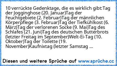 10 verrückte Gedenktage, die es wirklich gibt:
Tag der Jogginghose (20. Januar)
Tag der Feuchtgebiete (2. Februar)
Tag der männlichen Körperpflege (3. Februar)
Tag der Tiefkühlkost (6. März)
Tag der verlorenen Socke (9. Mai)
Tag des Schlafes (21. Juni)
Tag des deutschen Butterbrots (letzter Freitag im September)
Welt-Ei-Tag (10. Oktober)
Tag der Toilette (19. November)
Kaufnixtag (letzter Samst...