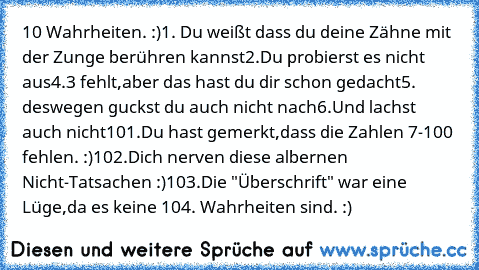 10 Wahrheiten. :)
1. Du weißt dass du deine Zähne mit der Zunge berühren kannst
2.Du probierst es nicht aus
4.3 fehlt,aber das hast du dir schon gedacht
5. deswegen guckst du auch nicht nach
6.Und lachst auch nicht
101.Du hast gemerkt,dass die Zahlen 7-100 fehlen. :)
102.Dich nerven diese albernen Nicht-Tatsachen :)
103.Die "Überschrift" war eine Lüge,da es keine 104. Wahrheiten sind. :)