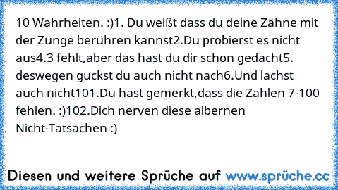 10 Wahrheiten. :)
1. Du weißt dass du deine Zähne mit der Zunge berühren kannst
2.Du probierst es nicht aus
4.3 fehlt,aber das hast du dir schon gedacht
5. deswegen guckst du auch nicht nach
6.Und lachst auch nicht
101.Du hast gemerkt,dass die Zahlen 7-100 fehlen. :)
102.Dich nerven diese albernen Nicht-Tatsachen :)