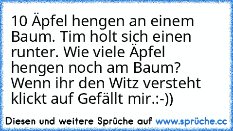 10 Äpfel hengen an einem Baum. Tim holt sich einen runter. Wie viele Äpfel hengen noch am Baum? 
Wenn ihr den Witz versteht klickt auf Gefällt mir.
:-))