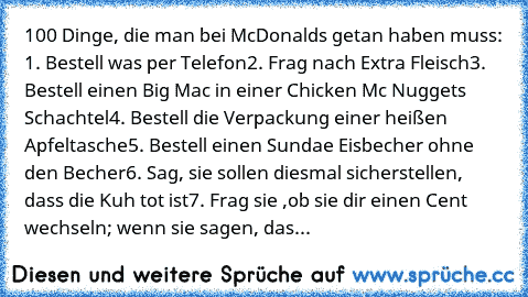 100 Dinge, die man bei McDonalds getan haben muss: 
1. Bestell was per Telefon
2. Frag nach Extra Fleisch
3. Bestell einen Big Mac in einer Chicken Mc Nuggets Schachtel
4. Bestell die Verpackung einer heißen Apfeltasche
5. Bestell einen Sundae Eisbecher ohne den Becher
6. Sag, sie sollen diesmal sicherstellen, dass die Kuh tot ist
7. Frag sie ,ob sie dir einen Cent wechseln; wenn sie sagen, das...