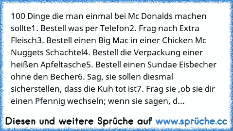 100 Dinge die man einmal bei Mc Donalds machen sollte
1. Bestell was per Telefon
2. Frag nach Extra Fleisch
3. Bestell einen Big Mac in einer Chicken Mc Nuggets Schachtel
4. Bestell die Verpackung einer heißen Apfeltasche
5. Bestell einen Sundae Eisbecher ohne den Becher
6. Sag, sie sollen diesmal sicherstellen, dass die Kuh tot ist
7. Frag sie ,ob sie dir einen Pfennig wechseln; wenn sie sagen...