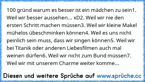 100 gründ warum es besser ist ein mädchen zu sein
1. Weil wir besser aussehen... xD
2. Weil wir nie den ersten Schritt machen müssen
3. Weil wir kleine Makel mühelos übeschminken können
4. Weil es uns nicht peinlich sein muss, dass wir singen können
5. Weil wir bei Titanik oder anderen Liebesfilmen auch mal weinen dürfen
6. Weil wir nicht zum Bund müssen
7. Weil wir mit unserem Charme weiter ko...