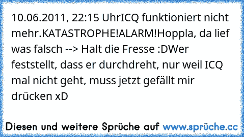 10.06.2011, 22:15 Uhr
ICQ funktioniert nicht mehr.
KATASTROPHE!
ALARM!
Hoppla, da lief was falsch --> Halt die Fresse :D
Wer feststellt, dass er durchdreht, nur weil ICQ mal nicht geht, muss jetzt gefällt mir drücken xD