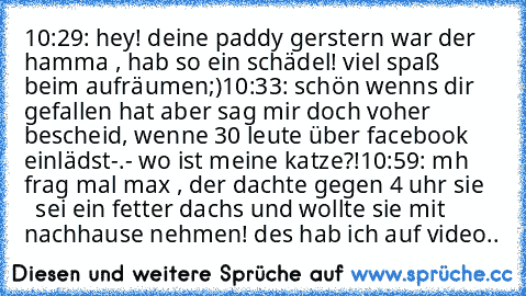 10:29: hey! deine paddy gerstern war der hamma , hab so ein schädel! viel spaß beim aufräumen;)
10:33: schön wenns dir gefallen hat aber sag mir doch voher bescheid, wenne 30 leute über facebook einlädst-.- wo ist meine katze?!
10:59: mh frag mal max , der dachte gegen 4 uhr sie     sei ein fetter dachs und wollte sie mit nachhause nehmen! des hab ich auf video..