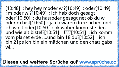 [10:48]  : hey hey moder w!?
[10:49]  : oder
[10:49]  : m oder w!?
[10:49]  : ich hab doch gesagt oder
[10:50]  : du hastoder gesagt net ob du w oder m bist
[10:50]  : ja da waren drei sachen und ich wollt oder
[10:50]  : ok woher kommste den und wie alt biste!?
[10:51]  : !???
[10:51]  : ich komm vom planet erde ....und bin 18 du?
[10:52]  : ich bin 21
ps ich bin ein mädchen und den chatt gabs...