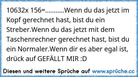 10632x 156=...........
Wenn du das jetzt im Kopf gerechnet hast, bist du ein Streber.
Wenn du das jetzt mit dem Taschenrechner gerechnet hast, bist du ein Normaler.
Wenn dir es aber egal ist, drück auf GEFÄLLT MIR :D