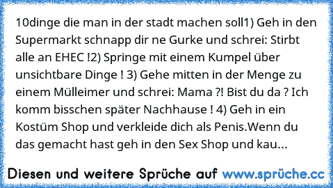 10dinge die man in der stadt machen soll
1) Geh in den Supermarkt schnapp dir ne Gurke und schrei: Stirbt alle an EHEC !
2) Springe mit einem Kumpel über unsichtbare Dinge ! 
3) Gehe mitten in der Menge zu einem Mülleimer und schrei: Mama ?! Bist du da ? Ich komm bisschen später Nachhause ! 
4) Geh in ein Kostüm Shop und verkleide dich als Penis.Wenn du das gemacht hast geh in den Sex Shop und ...