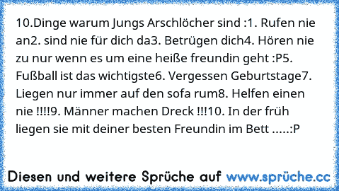 10.Dinge warum Jungs Arschlöcher sind :
1. Rufen nie an
2. sind nie für dich da
3. Betrügen dich
4. Hören nie zu nur wenn es um eine heiße freundin geht :P
5. Fußball ist das wichtigste
6. Vergessen Geburtstage
7. Liegen nur immer auf den sofa rum
8. Helfen einen nie !!!!
9. Männer machen Dreck !!!
10. In der früh liegen sie mit deiner besten Freundin im Bett .....:P