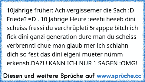 10Jährige früher: Ach,vergissemer die Sach :D Friede? =D . 10 Jährige Heute :eeehi heeeb dini scheiss fressi du verchrüpleti 5rapppe bitch ich fick dini ganzi generation dure man du scheiss verbrennti chue man glaub mer ich schlahn dich so fest das dini eigeni mueter nümm erkensh.
DAZU KANN ICH NUR 1 SAGEN :
OMG!