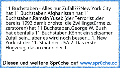 11 Buchstaben - Alles nur Zufall???
New York City hat 11 Buchstaben.
Afghanistan hat 11 Buchstaben.
Ramsin Yuseb (der Terrorist ,der bereits 1993 damit drohte, die Zwillingstürme zu zerstören) hat 11 Buchstaben.
George W. Bush hat ebenfalls 11 Buchstaben.
Könnt ein seltsamer Zufall sein...
aber es wird noch besser....
1. New York ist der 11. Staat der USA.
2. Das erste Flugzeug, das in einen de...