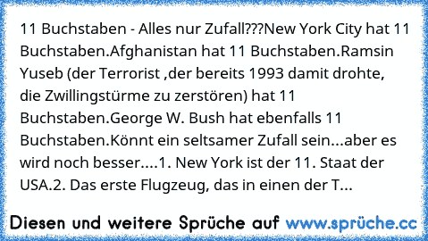 11 Buchstaben - Alles nur Zufall???
New York City hat 11 Buchstaben.
Afghanistan hat 11 Buchstaben.
Ramsin Yuseb (der Terrorist ,der bereits 1993 damit drohte, die Zwillingstürme zu zerstören) hat 11 Buchstaben.
George W. Bush hat ebenfalls 11 Buchstaben.
Könnt ein seltsamer Zufall sein...
aber es wird noch besser....
1. New York ist der 11. Staat der USA.
2. Das erste Flugzeug, das in einen de...