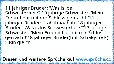 11 jähriger Bruder: 'Was is los Schwesterherz?'
10 jährige Schwester: 'Mein Freund hat mit mir Schluss gemacht!'
11 jähriger Bruder: 'Hahahhaahah.'
18 jähriger Bruder: 'Was is los Schwesterherz?'
17 jährige Schwester: 'Mein Freund hat mit mir Schluss gemacht!'
18 jähriger Bruder(holt Schalgstock) : 'Bin gleich