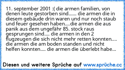 11. september 2001 :( die armen familien, von denen leute gestorben sind...... die armen die in diesem gebäude drin waren und nur noch staub und feuer gesehen haben....die armen die aus panik aus dem ungefähr 85. stock raus gesprungen sind.... die armen in den 2 flugzeugen die sich nicht mehr retten konnten.... die armen die am boden standen und nicht helfen konnten.... die armen die überlebt h...