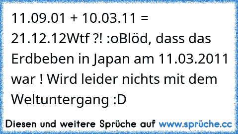 11.09.01 + 10.03.11 = 21.12.12
Wtf ?! :o
Blöd, dass das Erdbeben in Japan am 11.03.2011 war ! Wird leider nichts mit dem Weltuntergang :D